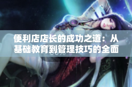 便利店店长的成功之道：从基础教育到管理技巧的全面探讨