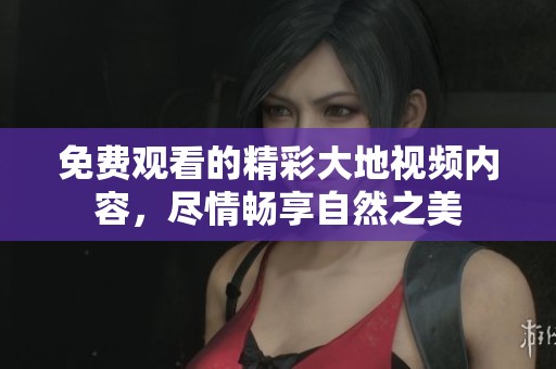 免费观看的精彩大地视频内容，尽情畅享自然之美