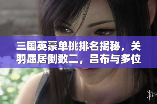 三国英豪单挑排名揭秘，关羽屈居倒数二，吕布与多位名将竞争激烈