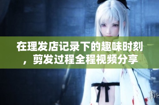在理发店记录下的趣味时刻，剪发过程全程视频分享