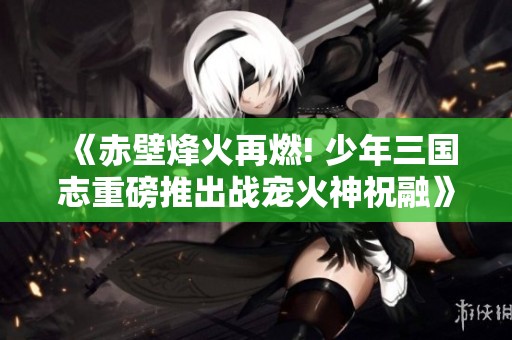 《赤壁烽火再燃! 少年三国志重磅推出战宠火神祝融》