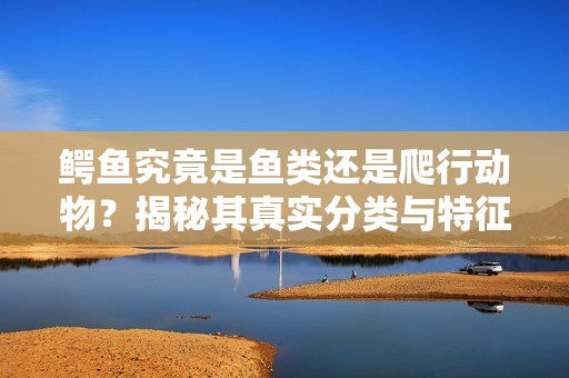 鳄鱼究竟是鱼类还是爬行动物？揭秘其真实分类与特征