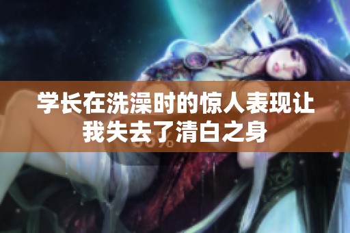 学长在洗澡时的惊人表现让我失去了清白之身