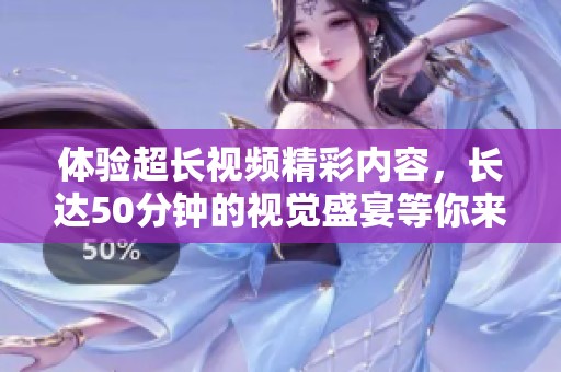 体验超长视频精彩内容，长达50分钟的视觉盛宴等你来享受