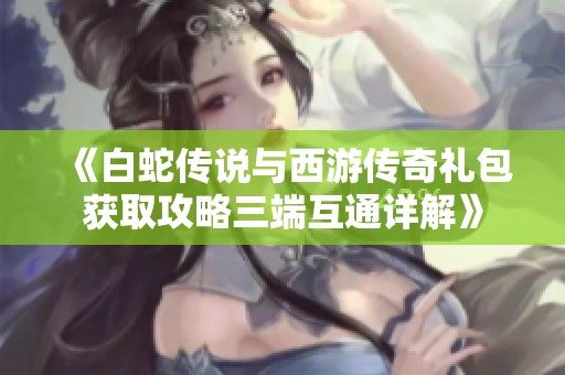 《白蛇传说与西游传奇礼包获取攻略三端互通详解》