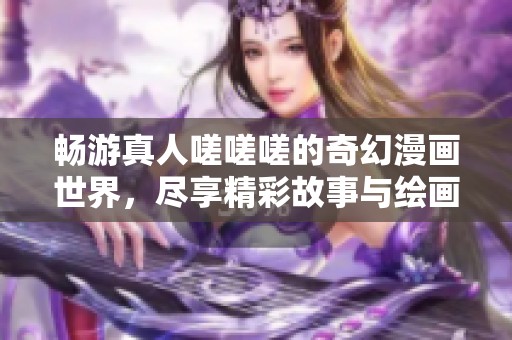 畅游真人嗟嗟嗟的奇幻漫画世界，尽享精彩故事与绘画魅力