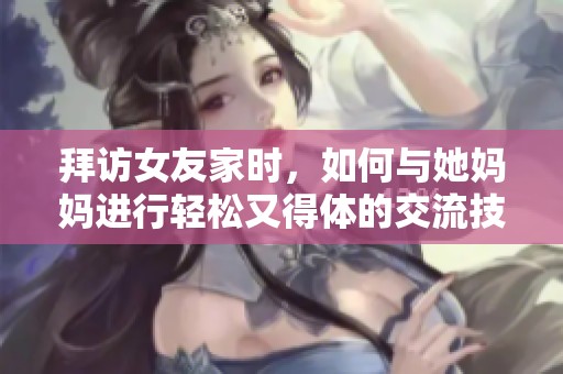 拜访女友家时，如何与她妈妈进行轻松又得体的交流技巧指南