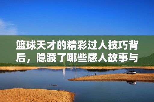篮球天才的精彩过人技巧背后，隐藏了哪些感人故事与人生传奇