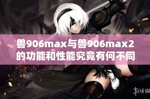 兽906max与兽906max2的功能和性能究竟有何不同