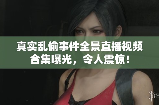 真实乱偷事件全景直播视频合集曝光，令人震惊！
