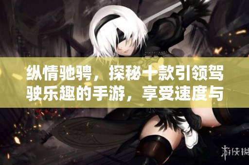 纵情驰骋，探秘十款引领驾驶乐趣的手游，享受速度与激情的巅峰体验