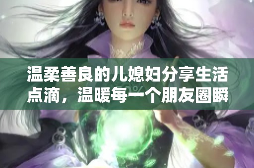 温柔善良的儿媳妇分享生活点滴，温暖每一个朋友圈瞬间