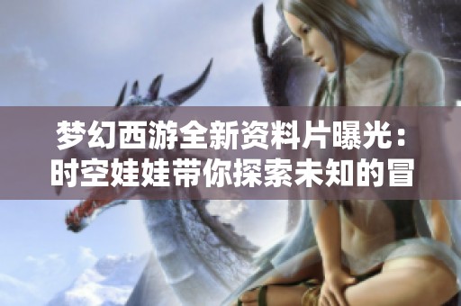 梦幻西游全新资料片曝光：时空娃娃带你探索未知的冒险世界