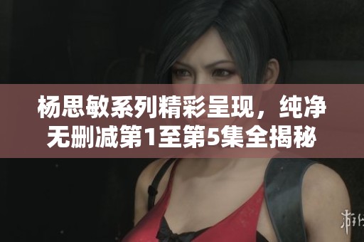杨思敏系列精彩呈现，纯净无删减第1至第5集全揭秘