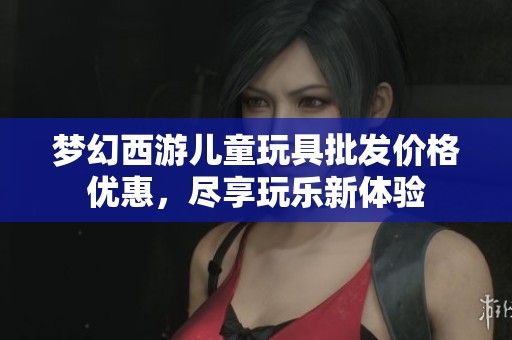 梦幻西游儿童玩具批发价格优惠，尽享玩乐新体验