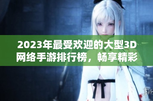 2023年最受欢迎的大型3D网络手游排行榜，畅享精彩游戏体验