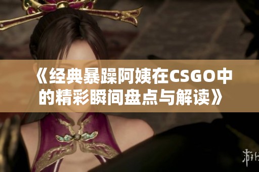 《经典暴躁阿姨在CSGO中的精彩瞬间盘点与解读》