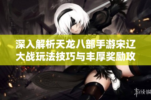 深入解析天龙八部手游宋辽大战玩法技巧与丰厚奖励攻略
