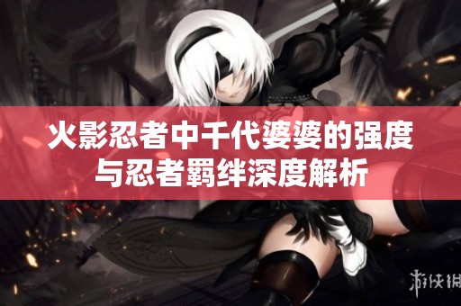 火影忍者中千代婆婆的强度与忍者羁绊深度解析