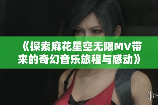 《探索麻花星空无限MV带来的奇幻音乐旅程与感动》