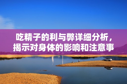 吃精子的利与弊详细分析，揭示对身体的影响和注意事项