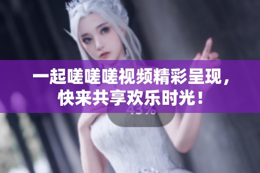 一起嗟嗟嗟视频精彩呈现，快来共享欢乐时光！