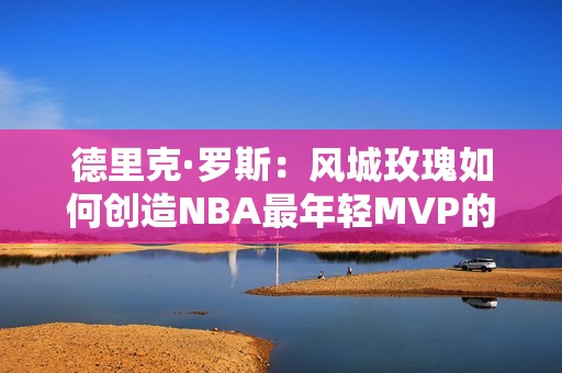 德里克·罗斯：风城玫瑰如何创造NBA最年轻MVP的辉煌传奇