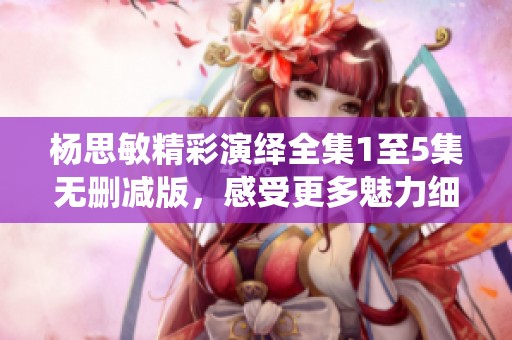 杨思敏精彩演绎全集1至5集无删减版，感受更多魅力细节