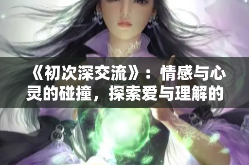 《初次深交流》：情感与心灵的碰撞，探索爱与理解的旅程