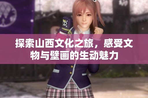探索山西文化之旅，感受文物与壁画的生动魅力
