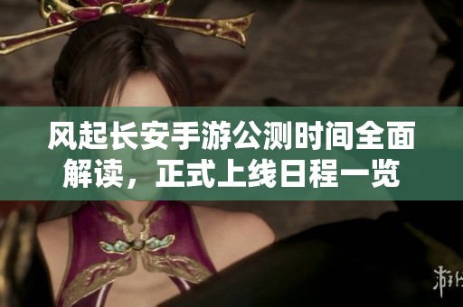 风起长安手游公测时间全面解读，正式上线日程一览