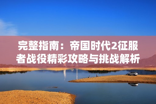 完整指南：帝国时代2征服者战役精彩攻略与挑战解析
