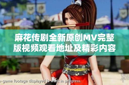 麻花传剧全新原创MV完整版视频观看地址及精彩内容介绍