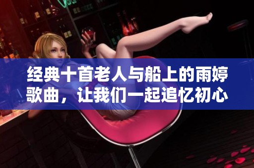 经典十首老人与船上的雨婷歌曲，让我们一起追忆初心与感动