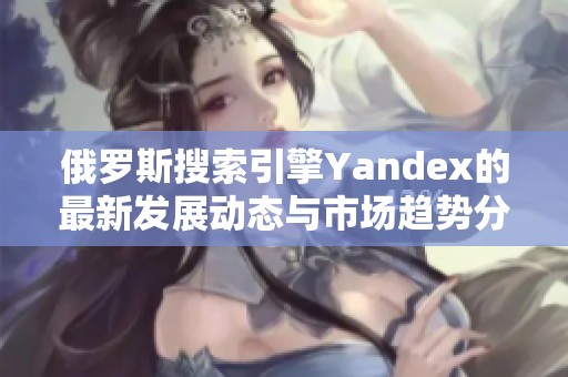 俄罗斯搜索引擎Yandex的最新发展动态与市场趋势分析