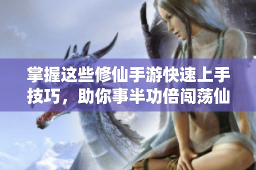 掌握这些修仙手游快速上手技巧，助你事半功倍闯荡仙侠世界