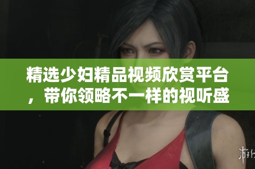 精选少妇精品视频欣赏平台，带你领略不一样的视听盛宴