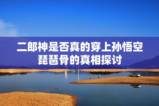 二郎神是否真的穿上孙悟空琵琶骨的真相探讨