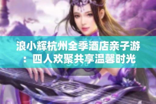 浪小辉杭州全季酒店亲子游：四人欢聚共享温馨时光