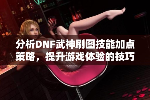 分析DNF武神刷图技能加点策略，提升游戏体验的技巧与建议