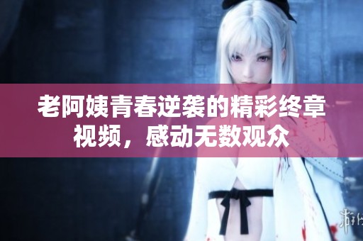 老阿姨青春逆袭的精彩终章视频，感动无数观众