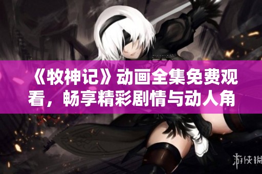 《牧神记》动画全集免费观看，畅享精彩剧情与动人角色！