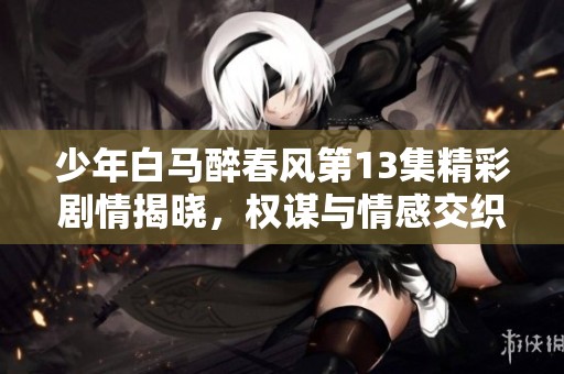 少年白马醉春风第13集精彩剧情揭晓，权谋与情感交织的扣人心弦故事