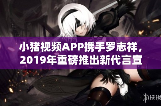 小猪视频APP携手罗志祥，2019年重磅推出新代言宣传活动