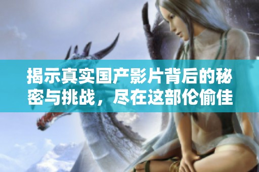 揭示真实国产影片背后的秘密与挑战，尽在这部伦偷佳作中