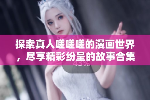 探索真人嗟嗟嗟的漫画世界，尽享精彩纷呈的故事合集