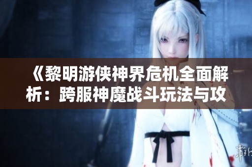 《黎明游侠神界危机全面解析：跨服神魔战斗玩法与攻略全网首发》