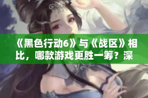 《黑色行动6》与《战区》相比，哪款游戏更胜一筹？深入分析！