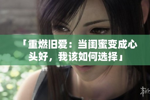 「重燃旧爱：当闺蜜变成心头好，我该如何选择」