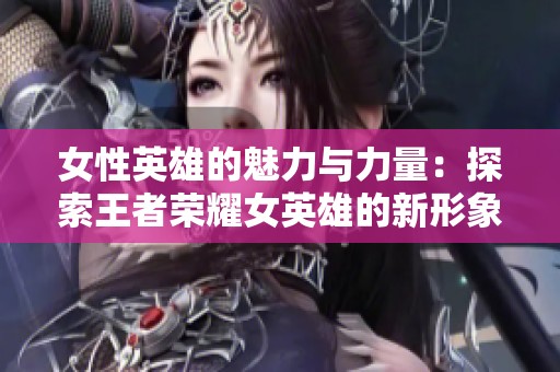 女性英雄的魅力与力量：探索王者荣耀女英雄的新形象与风采